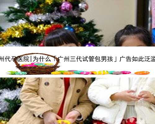 广州代孕医院|为什么「广州三代试管包男孩」广告如此泛滥？